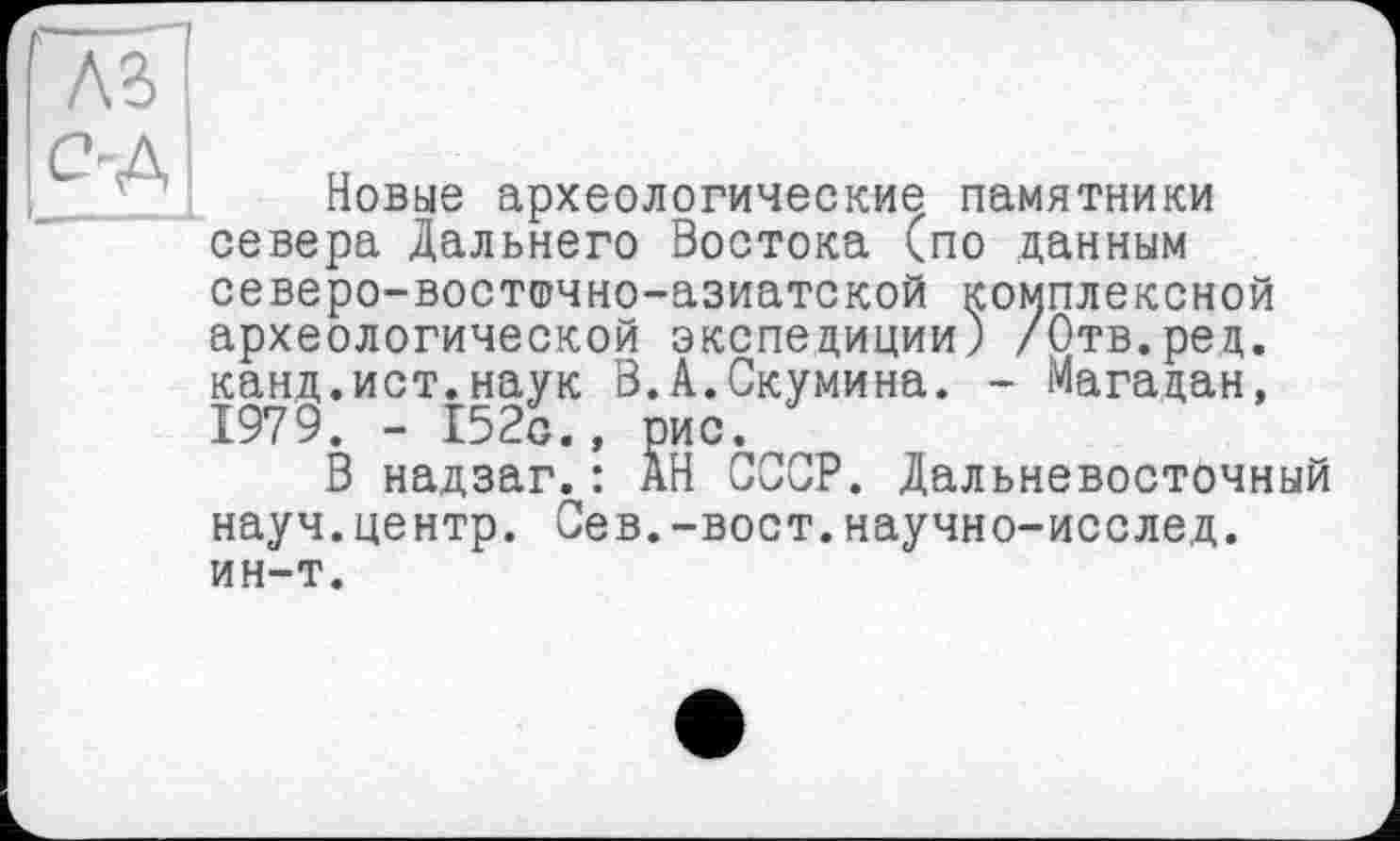 ﻿as!
>A ц
Новые археологические памятники севера Дальнего Востока (по данным северо-восточно-азиатской комплексной археологической экспедиции) /Отв.ред. канд.ист.наук В.А.Скумина. - Магадан, 1979. - 152с., рис.
В надзаг.: АН СССР. Дальневосточный науч.центр. Сев.-вост.научно-исслед. ин-т.